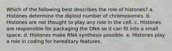 Which of the following best describes the role of histones? a. Histones determine the diploid number of chromosomes. b. Histones are not thought to play any role in the cell. c. Histones are responsible for packaging the DNA so it can fit into a small space. d. Histones make RNA synthesis possible. e. Histones play a role in coding for hereditary features.