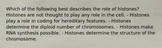 Which of the following best describes the role of histones? Histones are not thought to play any role in the cell. - Histones play a role in coding for hereditary features. - Histones determine the diploid number of chromosomes. - Histones make RNA synthesis possible. - Histones determine the structure of the chromosome.