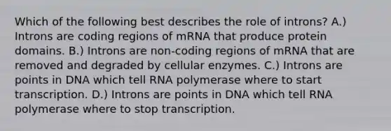 Which of the following best describes the role of introns? A.) Introns are coding regions of mRNA that produce protein domains. B.) Introns are non-coding regions of mRNA that are removed and degraded by cellular enzymes. C.) Introns are points in DNA which tell RNA polymerase where to start transcription. D.) Introns are points in DNA which tell RNA polymerase where to stop transcription.