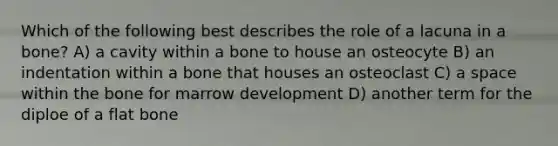 Which of the following best describes the role of a lacuna in a bone? A) a cavity within a bone to house an osteocyte B) an indentation within a bone that houses an osteoclast C) a space within the bone for marrow development D) another term for the diploe of a flat bone