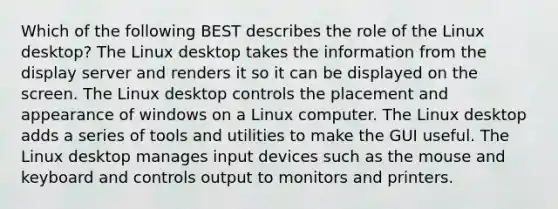 Which of the following BEST describes the role of the Linux desktop? The Linux desktop takes the information from the display server and renders it so it can be displayed on the screen. The Linux desktop controls the placement and appearance of windows on a Linux computer. The Linux desktop adds a series of tools and utilities to make the GUI useful. The Linux desktop manages input devices such as the mouse and keyboard and controls output to monitors and printers.