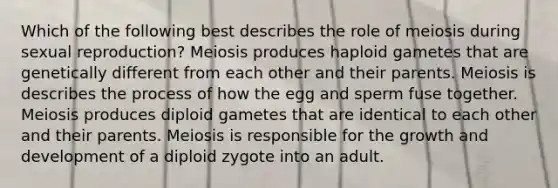 Which of the following best describes the role of meiosis during sexual reproduction? Meiosis produces haploid gametes that are genetically different from each other and their parents. Meiosis is describes the process of how the egg and sperm fuse together. Meiosis produces diploid gametes that are identical to each other and their parents. Meiosis is responsible for the <a href='https://www.questionai.com/knowledge/kde2iCObwW-growth-and-development' class='anchor-knowledge'>growth and development</a> of a diploid zygote into an adult.