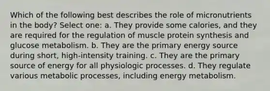 Which of the following best describes the role of micronutrients in the body? Select one: a. They provide some calories, and they are required for the regulation of muscle protein synthesis and glucose metabolism. b. They are the primary energy source during short, high-intensity training. c. They are the primary source of energy for all physiologic processes. d. They regulate various metabolic processes, including energy metabolism.