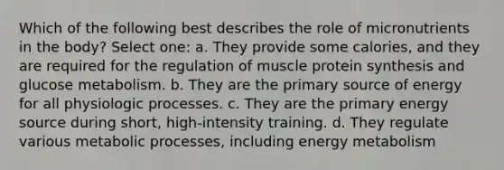 Which of the following best describes the role of micronutrients in the body? Select one: a. They provide some calories, and they are required for the regulation of muscle protein synthesis and glucose metabolism. b. They are the primary source of energy for all physiologic processes. c. They are the primary energy source during short, high-intensity training. d. They regulate various metabolic processes, including energy metabolism