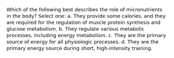 Which of the following best describes the role of micronutrients in the body? Select one: a. They provide some calories, and they are required for the regulation of muscle protein synthesis and glucose metabolism. b. They regulate various metabolic processes, including energy metabolism. c. They are the primary source of energy for all physiologic processes. d. They are the primary energy source during short, high-intensity training.