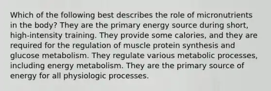 Which of the following best describes the role of micronutrients in the body? They are the primary energy source during short, high-intensity training. They provide some calories, and they are required for the regulation of muscle protein synthesis and glucose metabolism. They regulate various metabolic processes, including energy metabolism. They are the primary source of energy for all physiologic processes.