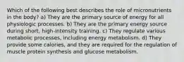 Which of the following best describes the role of micronutrients in the body? a) They are the primary source of energy for all physiologic processes. b) They are the primary energy source during short, high-intensity training. c) They regulate various metabolic processes, including energy metabolism. d) They provide some calories, and they are required for the regulation of muscle protein synthesis and glucose metabolism.