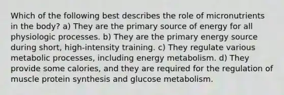 Which of the following best describes the role of micronutrients in the body? a) They are the primary source of energy for all physiologic processes. b) They are the primary energy source during short, high-intensity training. c) They regulate various metabolic processes, including energy metabolism. d) They provide some calories, and they are required for the regulation of muscle protein synthesis and glucose metabolism.