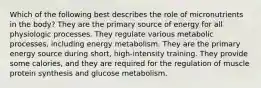 Which of the following best describes the role of micronutrients in the body? They are the primary source of energy for all physiologic processes. They regulate various metabolic processes, including energy metabolism. They are the primary energy source during short, high-intensity training. They provide some calories, and they are required for the regulation of muscle protein synthesis and glucose metabolism.