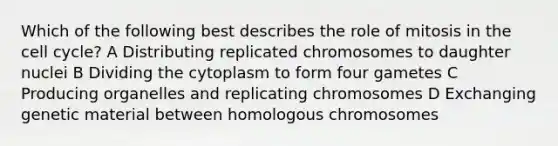 Which of the following best describes the role of mitosis in the cell cycle? A Distributing replicated chromosomes to daughter nuclei B Dividing the cytoplasm to form four gametes C Producing organelles and replicating chromosomes D Exchanging genetic material between homologous chromosomes