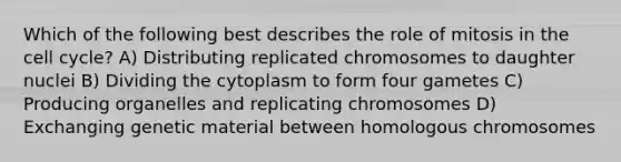 Which of the following best describes the role of mitosis in the cell cycle? A) Distributing replicated chromosomes to daughter nuclei B) Dividing the cytoplasm to form four gametes C) Producing organelles and replicating chromosomes D) Exchanging genetic material between homologous chromosomes