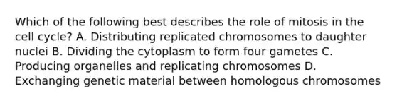 Which of the following best describes the role of mitosis in the cell cycle? A. Distributing replicated chromosomes to daughter nuclei B. Dividing the cytoplasm to form four gametes C. Producing organelles and replicating chromosomes D. Exchanging genetic material between homologous chromosomes