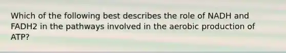 Which of the following best describes the role of NADH and FADH2 in the pathways involved in the aerobic production of ATP?