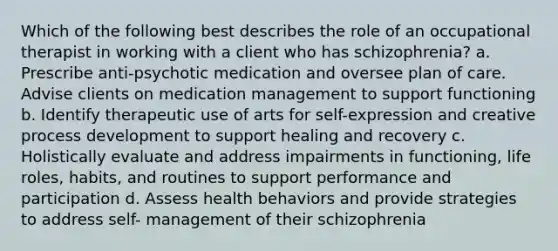 Which of the following best describes the role of an occupational therapist in working with a client who has schizophrenia? a. Prescribe anti-psychotic medication and oversee plan of care. Advise clients on medication management to support functioning b. Identify therapeutic use of arts for self-expression and creative process development to support healing and recovery c. Holistically evaluate and address impairments in functioning, life roles, habits, and routines to support performance and participation d. Assess health behaviors and provide strategies to address self- management of their schizophrenia