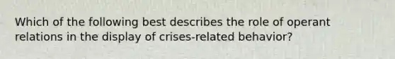 Which of the following best describes the role of operant relations in the display of crises-related behavior?