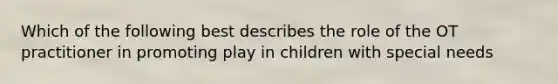 Which of the following best describes the role of the OT practitioner in promoting play in children with special needs