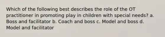 Which of the following best describes the role of the OT practitioner in promoting play in children with special needs? a. Boss and facilitator b. Coach and boss c. Model and boss d. Model and facilitator