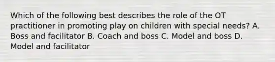 Which of the following best describes the role of the OT practitioner in promoting play on children with special needs? A. Boss and facilitator B. Coach and boss C. Model and boss D. Model and facilitator