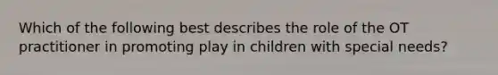 Which of the following best describes the role of the OT practitioner in promoting play in children with special needs?