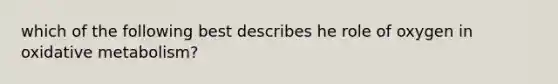 which of the following best describes he role of oxygen in oxidative metabolism?