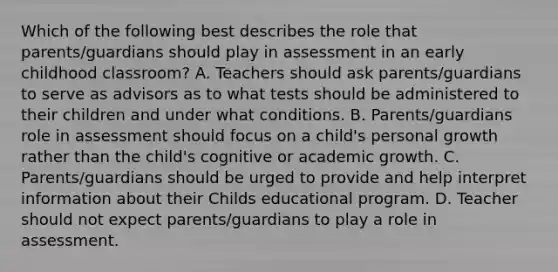 Which of the following best describes the role that parents/guardians should play in assessment in an early childhood classroom? A. Teachers should ask parents/guardians to serve as advisors as to what tests should be administered to their children and under what conditions. B. Parents/guardians role in assessment should focus on a child's personal growth rather than the child's cognitive or academic growth. C. Parents/guardians should be urged to provide and help interpret information about their Childs educational program. D. Teacher should not expect parents/guardians to play a role in assessment.