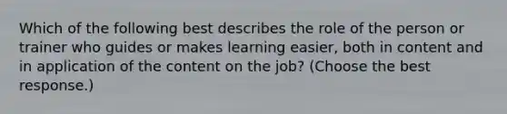 Which of the following best describes the role of the person or trainer who guides or makes learning easier, both in content and in application of the content on the job? (Choose the best response.)