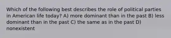 Which of the following best describes the role of political parties in American life today? A) more dominant than in the past B) less dominant than in the past C) the same as in the past D) nonexistent