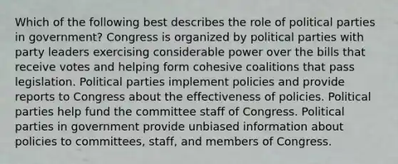 Which of the following best describes the role of political parties in government? Congress is organized by political parties with party leaders exercising considerable power over the bills that receive votes and helping form cohesive coalitions that pass legislation. Political parties implement policies and provide reports to Congress about the effectiveness of policies. Political parties help fund the committee staff of Congress. Political parties in government provide unbiased information about policies to committees, staff, and members of Congress.