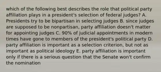 which of the following best describes the role that political party affiliation plays in a president's selection of federal judges? A. Presidents try to be bipartisan in selecting judges B. since judges are supposed to be nonpartisan, party affiliation doesn't matter for appointing judges C. 90% of judicial appointments in modern times have gone to members of the president's political party D. party affiliation is important as a selection criterion, but not as important as political ideology E. party affiliation is important only if there is a serious question that the Senate won't confirm the nomination