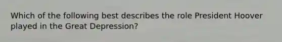 Which of the following best describes the role President Hoover played in the Great Depression?