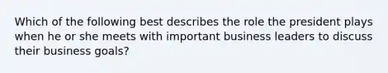 Which of the following best describes the role the president plays when he or she meets with important business leaders to discuss their business goals?