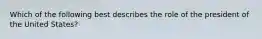 Which of the following best describes the role of the president of the United States?