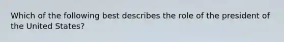 Which of the following best describes the role of the president of the United States?