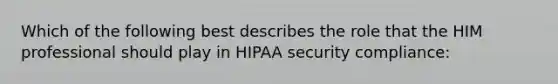 Which of the following best describes the role that the HIM professional should play in HIPAA security compliance: