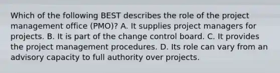 Which of the following BEST describes the role of the project management office (PMO)? A. It supplies project managers for projects. B. It is part of the change control board. C. It provides the project management procedures. D. Its role can vary from an advisory capacity to full authority over projects.