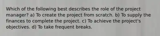 Which of the following best describes the role of the project manager? a) To create the project from scratch. b) To supply the finances to complete the project. c) To achieve the project's objectives. d) To take frequent breaks.