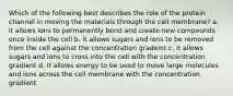 Which of the following best describes the role of the protein channel in moving the materials through the cell membrane? a. it allows ions to permanently bond and create new compounds once inside the cell b. it allows sugars and ions to be removed from the cell against the concentration gradeint c. it allows sugars and ions to cross into the cell with the concentration gradient d. it allows energy to be used to move large molecules and ions across the cell membrane with the concentration gradient