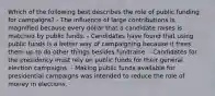 Which of the following best describes the role of public funding for campaigns? - The influence of large contributions is magnified because every dollar that a candidate raises is matched by public funds. - Candidates have found that using public funds is a better way of campaigning because it frees them up to do other things besides fundraise. - Candidates for the presidency must rely on public funds for their general election campaigns. - Making public funds available for presidential campaigns was intended to reduce the role of money in elections.