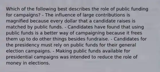 Which of the following best describes the role of public funding for campaigns? - The influence of large contributions is magnified because every dollar that a candidate raises is matched by public funds. - Candidates have found that using public funds is a better way of campaigning because it frees them up to do other things besides fundraise. - Candidates for the presidency must rely on public funds for their general election campaigns. - Making public funds available for presidential campaigns was intended to reduce the role of money in elections.