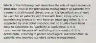 Which of the following best describes the role of rapid sequence intubation (RSI) in the prehospital management of patients with traumatic brain injury? Select one: a. It is beneficial and should be used for all patients with traumatic brain injury who are experiencing trismus or who have an intact gag reflex. b. It is supported by anecdotal evidence, but no studies have been done to determine its feasibility or usefulness. c. It is controversial because of conflicting study results. d. It is detrimental, resulting in poorer neurological outcomes than in patients who received standard airway management.