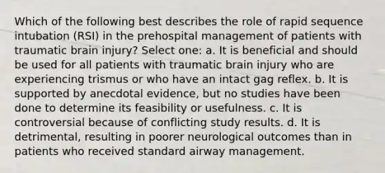 Which of the following best describes the role of rapid sequence intubation (RSI) in the prehospital management of patients with traumatic brain injury? Select one: a. It is beneficial and should be used for all patients with traumatic brain injury who are experiencing trismus or who have an intact gag reflex. b. It is supported by anecdotal evidence, but no studies have been done to determine its feasibility or usefulness. c. It is controversial because of conflicting study results. d. It is detrimental, resulting in poorer neurological outcomes than in patients who received standard airway management.