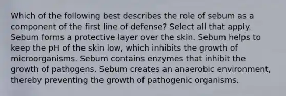 Which of the following best describes the role of sebum as a component of the first line of defense? Select all that apply. Sebum forms a protective layer over the skin. Sebum helps to keep the pH of the skin low, which inhibits the growth of microorganisms. Sebum contains enzymes that inhibit the growth of pathogens. Sebum creates an anaerobic environment, thereby preventing the growth of pathogenic organisms.