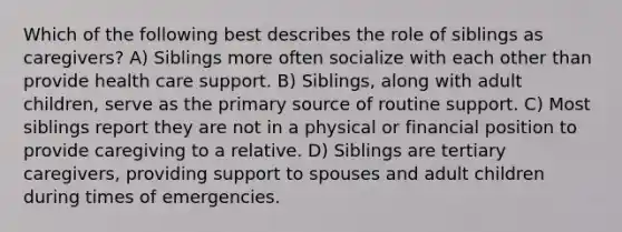 Which of the following best describes the role of siblings as caregivers? A) Siblings more often socialize with each other than provide health care support. B) Siblings, along with adult children, serve as the primary source of routine support. C) Most siblings report they are not in a physical or financial position to provide caregiving to a relative. D) Siblings are tertiary caregivers, providing support to spouses and adult children during times of emergencies.