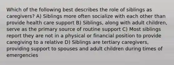 Which of the following best describes the role of siblings as caregivers? A) Siblings more often socialize with each other than provide health care support B) Siblings, along with adult children, serve as the primary source of routine support C) Most siblings report they are not in a physical or financial position to provide caregiving to a relative D) Siblings are tertiary caregivers, providing support to spouses and adult children during times of emergencies