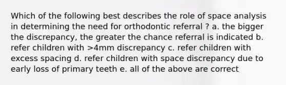 Which of the following best describes the role of space analysis in determining the need for orthodontic referral ? a. the bigger the discrepancy, the greater the chance referral is indicated b. refer children with >4mm discrepancy c. refer children with excess spacing d. refer children with space discrepancy due to early loss of primary teeth e. all of the above are correct