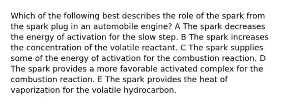 Which of the following best describes the role of the spark from the spark plug in an automobile engine? A The spark decreases the energy of activation for the slow step. B The spark increases the concentration of the volatile reactant. C The spark supplies some of the energy of activation for the combustion reaction. D The spark provides a more favorable activated complex for the combustion reaction. E The spark provides the heat of vaporization for the volatile hydrocarbon.