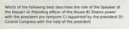 Which of the following best describes the role of the Speaker of the House? A) Presiding officer of the House B) Shares power with the president pro tempore C) Appointed by the president D) Control Congress with the help of the president