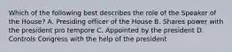 Which of the following best describes the role of the Speaker of the House? A. Presiding officer of the House B. Shares power with the president pro tempore C. Appointed by the president D. Controls Congress with the help of the president