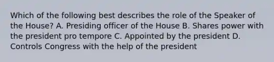 Which of the following best describes the role of the Speaker of the House? A. Presiding officer of the House B. Shares power with the president pro tempore C. Appointed by the president D. Controls Congress with the help of the president