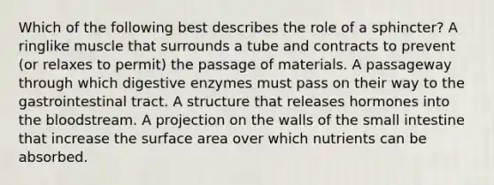 Which of the following best describes the role of a sphincter? A ringlike muscle that surrounds a tube and contracts to prevent (or relaxes to permit) the passage of materials. A passageway through which digestive enzymes must pass on their way to the gastrointestinal tract. A structure that releases hormones into the bloodstream. A projection on the walls of the small intestine that increase the surface area over which nutrients can be absorbed.